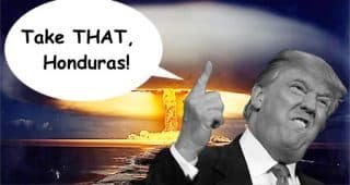 Trump nukes Honduran military base in retaliation for “invasion” “Anybody throwing rocks at our border will be considered to be using a nuclear weapon, and we will respond with much, much bigger nuclear weapons."